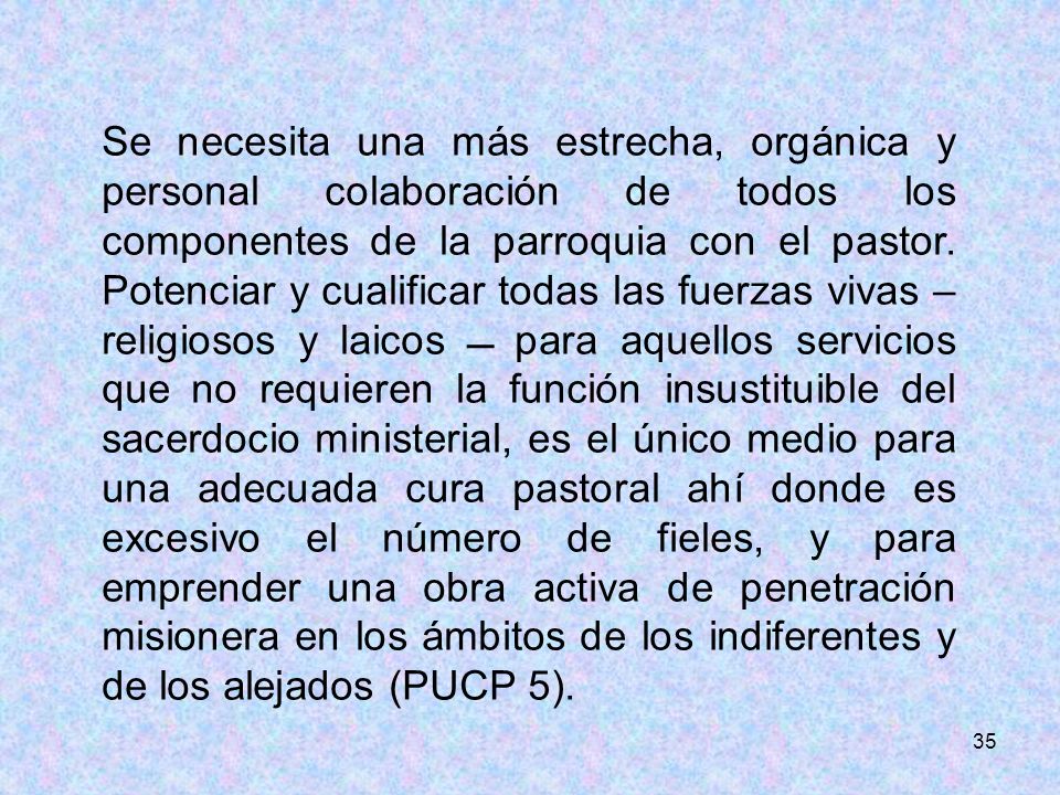 Se necesita una más estrecha, orgánica y personal colaboración de todos los componentes de la parroquia con el pastor. Potenciar y cualificar todas las fuerzas vivas –religiosos y laicos  para aquellos servicios que no requieren la función insustituible del sacerdocio ministerial, es el único medio para una adecuada cura pastoral ahí donde es excesivo el número de fieles, y para emprender una obra activa de penetración misionera en los ámbitos de los indiferentes y de los alejados (PUCP 5).