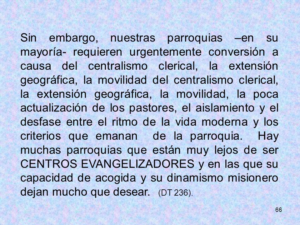 Sin embargo, nuestras parroquias –en su mayoría- requieren urgentemente conversión a causa del centralismo clerical, la extensión geográfica, la movilidad del centralismo clerical, la extensión geográfica, la movilidad, la poca actualización de los pastores, el aislamiento y el desfase entre el ritmo de la vida moderna y los criterios que emanan de la parroquia. Hay muchas parroquias que están muy lejos de ser CENTROS EVANGELIZADORES y en las que su capacidad de acogida y su dinamismo misionero dejan mucho que desear. (DT 236).