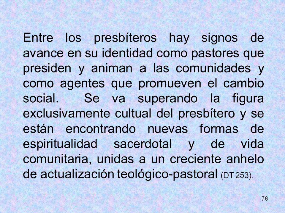 Entre los presbíteros hay signos de avance en su identidad como pastores que presiden y animan a las comunidades y como agentes que promueven el cambio social. Se va superando la figura exclusivamente cultual del presbítero y se están encontrando nuevas formas de espiritualidad sacerdotal y de vida comunitaria, unidas a un creciente anhelo de actualización teológico-pastoral (DT 253).