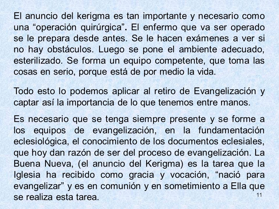 El anuncio del kerigma es tan importante y necesario como una operación quirúrgica . El enfermo que va ser operado se le prepara desde antes. Se le hacen exámenes a ver si no hay obstáculos. Luego se pone el ambiente adecuado, esterilizado. Se forma un equipo competente, que toma las cosas en serio, porque está de por medio la vida.