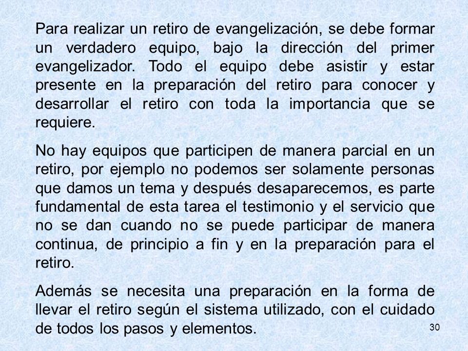 Para realizar un retiro de evangelización, se debe formar un verdadero equipo, bajo la dirección del primer evangelizador. Todo el equipo debe asistir y estar presente en la preparación del retiro para conocer y desarrollar el retiro con toda la importancia que se requiere.