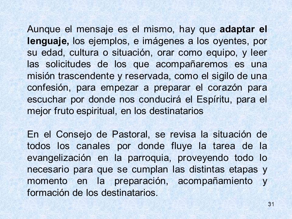 Aunque el mensaje es el mismo, hay que adaptar el lenguaje, los ejemplos, e imágenes a los oyentes, por su edad, cultura o situación, orar como equipo, y leer las solicitudes de los que acompañaremos es una misión trascendente y reservada, como el sigilo de una confesión, para empezar a preparar el corazón para escuchar por donde nos conducirá el Espíritu, para el mejor fruto espiritual, en los destinatarios