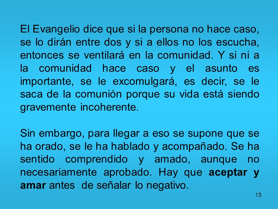 El Evangelio dice que si la persona no hace caso, se lo dirán entre dos y si a ellos no los escucha, entonces se ventilará en la comunidad. Y si ni a la comunidad hace caso y el asunto es importante, se le excomulgará, es decir, se le saca de la comunión porque su vida está siendo gravemente incoherente.