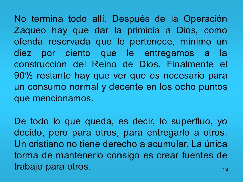 No termina todo allí. Después de la Operación Zaqueo hay que dar la primicia a Dios, como ofenda reservada que le pertenece, mínimo un diez por ciento que le entregamos a la construcción del Reino de Dios. Finalmente el 90% restante hay que ver que es necesario para un consumo normal y decente en los ocho puntos que mencionamos.