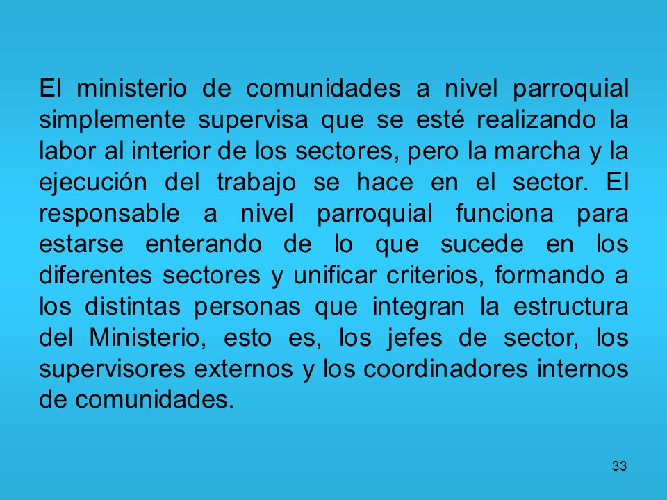 El ministerio de comunidades a nivel parroquial simplemente supervisa que se esté realizando la labor al interior de los sectores, pero la marcha y la ejecución del trabajo se hace en el sector. El responsable a nivel parroquial funciona para estarse enterando de lo que sucede en los diferentes sectores y unificar criterios, formando a los distintas personas que integran la estructura del Ministerio, esto es, los jefes de sector, los supervisores externos y los coordinadores internos de comunidades.