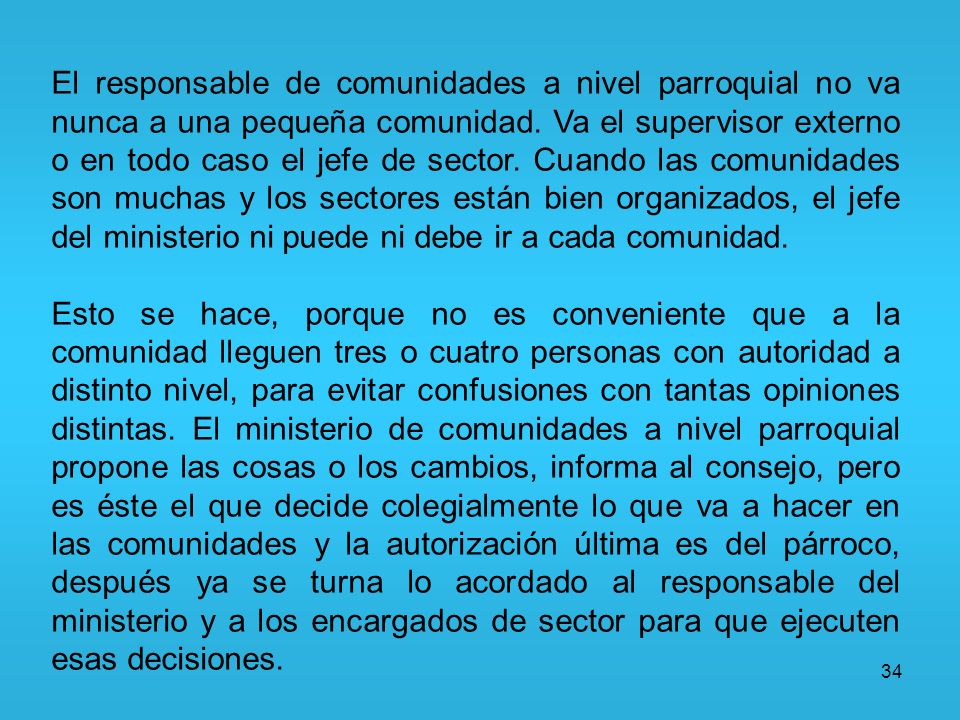 El responsable de comunidades a nivel parroquial no va nunca a una pequeña comunidad. Va el supervisor externo o en todo caso el jefe de sector. Cuando las comunidades son muchas y los sectores están bien organizados, el jefe del ministerio ni puede ni debe ir a cada comunidad.