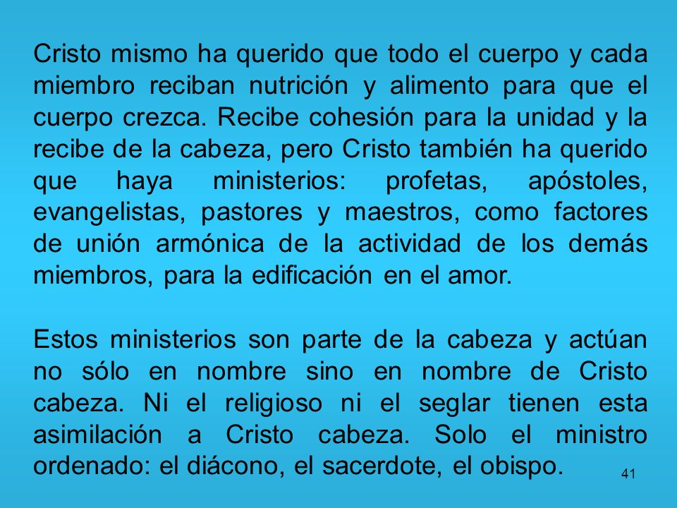 Cristo mismo ha querido que todo el cuerpo y cada miembro reciban nutrición y alimento para que el cuerpo crezca. Recibe cohesión para la unidad y la recibe de la cabeza, pero Cristo también ha querido que haya ministerios: profetas, apóstoles, evangelistas, pastores y maestros, como factores de unión armónica de la actividad de los demás miembros, para la edificación en el amor.