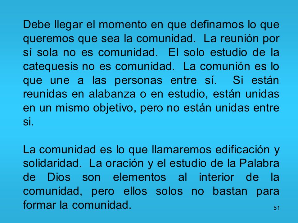 Debe llegar el momento en que definamos lo que queremos que sea la comunidad. La reunión por sí sola no es comunidad. El solo estudio de la catequesis no es comunidad. La comunión es lo que une a las personas entre sí. Si están reunidas en alabanza o en estudio, están unidas en un mismo objetivo, pero no están unidas entre si.