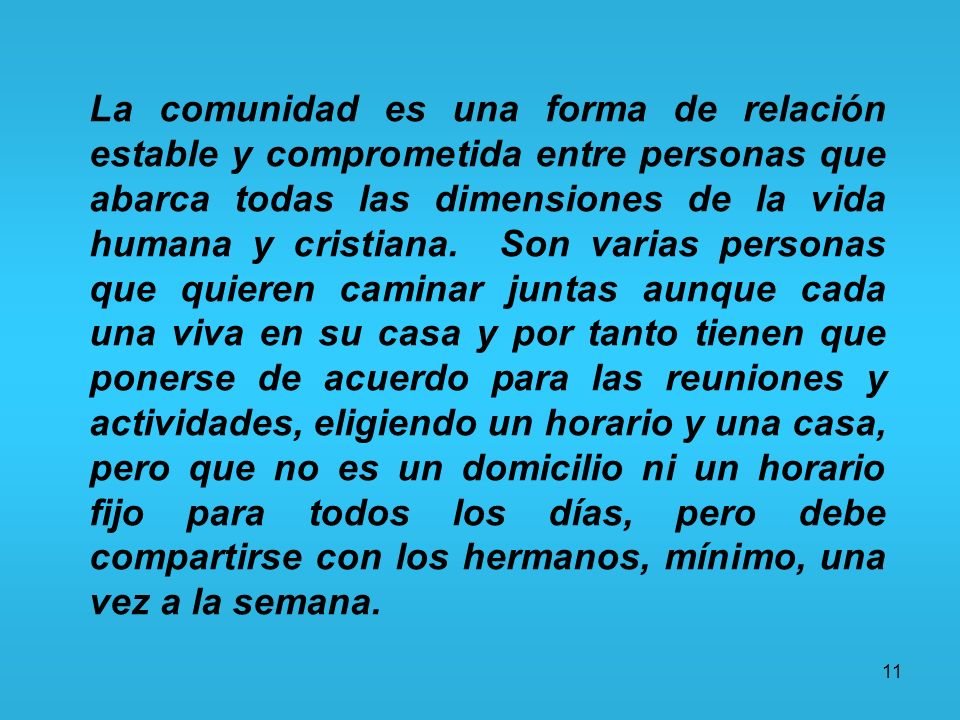 La comunidad es una forma de relación estable y comprometida entre personas que abarca todas las dimensiones de la vida humana y cristiana. Son varias personas que quieren caminar juntas aunque cada una viva en su casa y por tanto tienen que ponerse de acuerdo para las reuniones y actividades, eligiendo un horario y una casa, pero que no es un domicilio ni un horario fijo para todos los días, pero debe compartirse con los hermanos, mínimo, una vez a la semana.