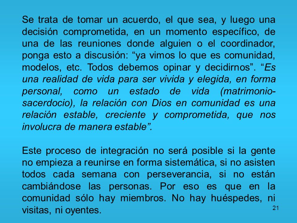 Se trata de tomar un acuerdo, el que sea, y luego una decisión comprometida, en un momento específico, de una de las reuniones donde alguien o el coordinador, ponga esto a discusión: ya vimos lo que es comunidad, modelos, etc. Todos debemos opinar y decidirnos . Es una realidad de vida para ser vivida y elegida, en forma personal, como un estado de vida (matrimonio-sacerdocio), la relación con Dios en comunidad es una relación estable, creciente y comprometida, que nos involucra de manera estable .