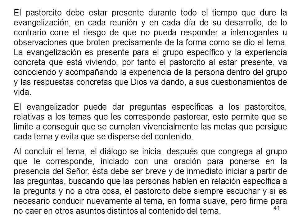 El pastorcito debe estar presente durante todo el tiempo que dure la evangelización, en cada reunión y en cada día de su desarrollo, de lo contrario corre el riesgo de que no pueda responder a interrogantes u observaciones que broten precisamente de la forma como se dio el tema. La evangelización es presente para el grupo específico y la experiencia concreta que está viviendo, por tanto el pastorcito al estar presente, va conociendo y acompañando la experiencia de la persona dentro del grupo y las respuestas concretas que Dios va dando, a sus cuestionamientos de vida.