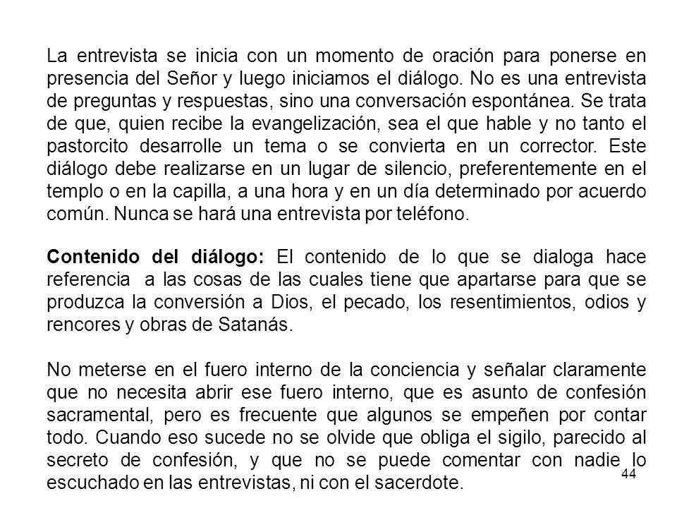 La entrevista se inicia con un momento de oración para ponerse en presencia del Señor y luego iniciamos el diálogo. No es una entrevista de preguntas y respuestas, sino una conversación espontánea. Se trata de que, quien recibe la evangelización, sea el que hable y no tanto el pastorcito desarrolle un tema o se convierta en un corrector. Este diálogo debe realizarse en un lugar de silencio, preferentemente en el templo o en la capilla, a una hora y en un día determinado por acuerdo común. Nunca se hará una entrevista por teléfono.