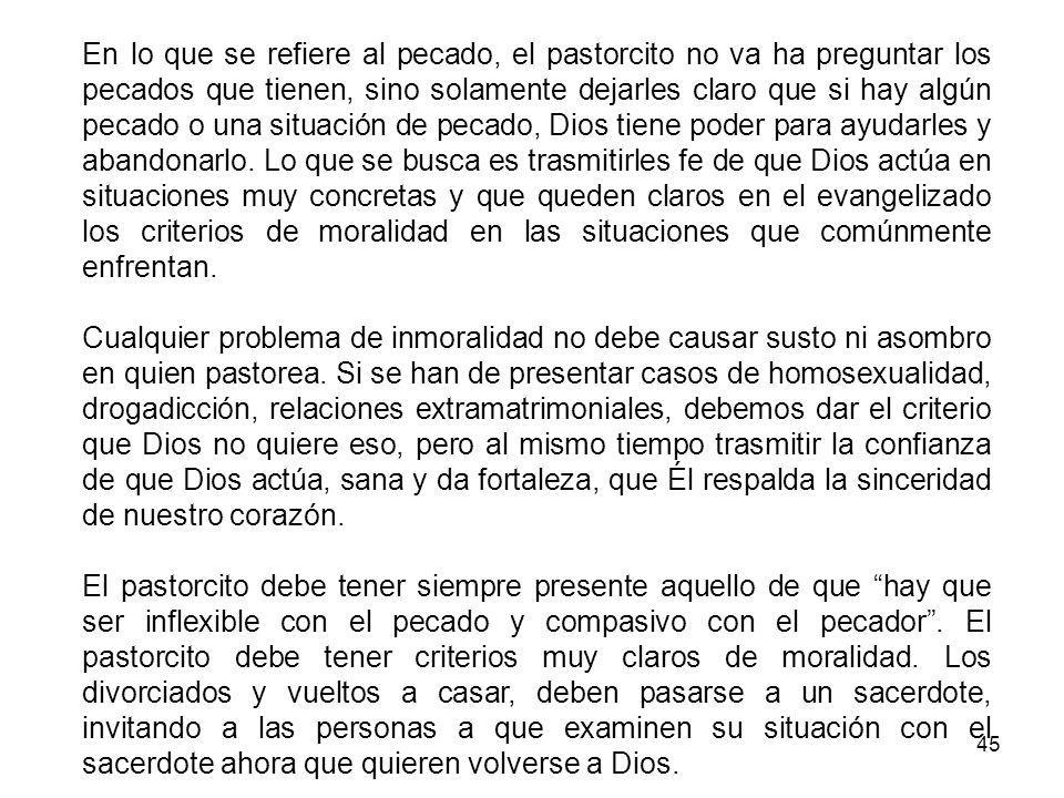 En lo que se refiere al pecado, el pastorcito no va ha preguntar los pecados que tienen, sino solamente dejarles claro que si hay algún pecado o una situación de pecado, Dios tiene poder para ayudarles y abandonarlo. Lo que se busca es trasmitirles fe de que Dios actúa en situaciones muy concretas y que queden claros en el evangelizado los criterios de moralidad en las situaciones que comúnmente enfrentan.