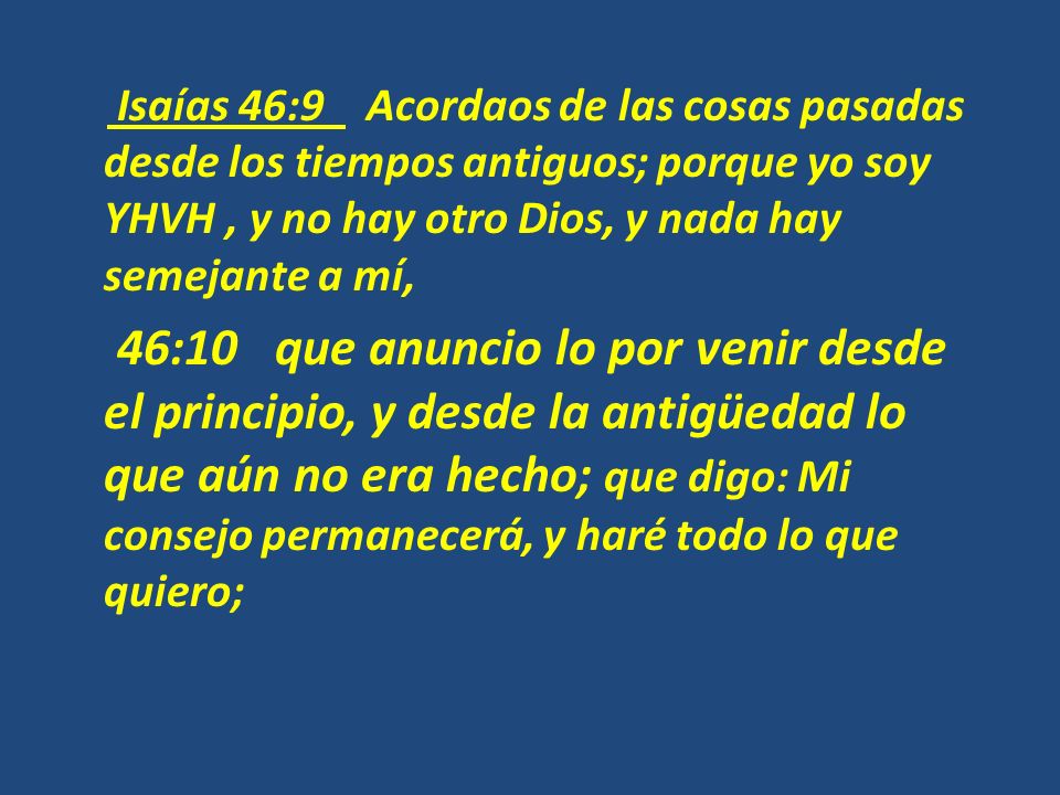 Isaías 46:9 Acordaos de las cosas pasadas desde los tiempos antiguos; porque yo soy YHVH , y no hay otro Dios, y nada hay semejante a mí, 46:10 que anuncio lo por venir desde el principio, y desde la antigüedad lo que aún no era hecho; que digo: Mi consejo permanecerá, y haré todo lo que quiero;