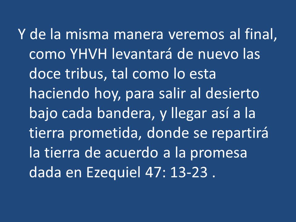 Y de la misma manera veremos al final, como YHVH levantará de nuevo las doce tribus, tal como lo esta haciendo hoy, para salir al desierto bajo cada bandera, y llegar así a la tierra prometida, donde se repartirá la tierra de acuerdo a la promesa dada en Ezequiel 47: