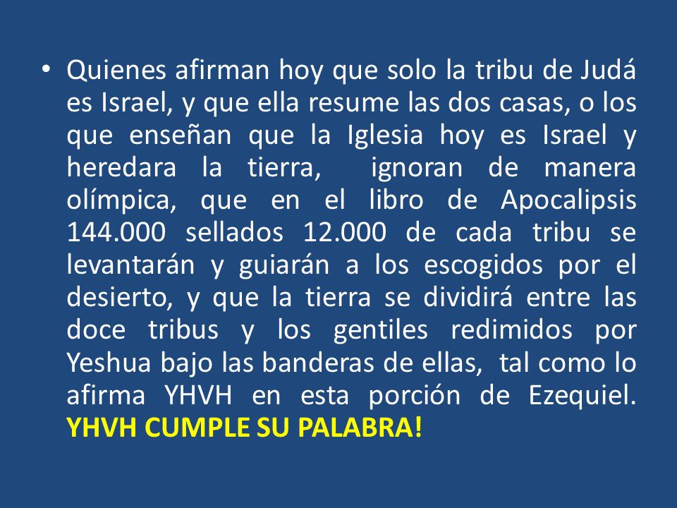 Quienes afirman hoy que solo la tribu de Judá es Israel, y que ella resume las dos casas, o los que enseñan que la Iglesia hoy es Israel y heredara la tierra, ignoran de manera olímpica, que en el libro de Apocalipsis sellados de cada tribu se levantarán y guiarán a los escogidos por el desierto, y que la tierra se dividirá entre las doce tribus y los gentiles redimidos por Yeshua bajo las banderas de ellas, tal como lo afirma YHVH en esta porción de Ezequiel.