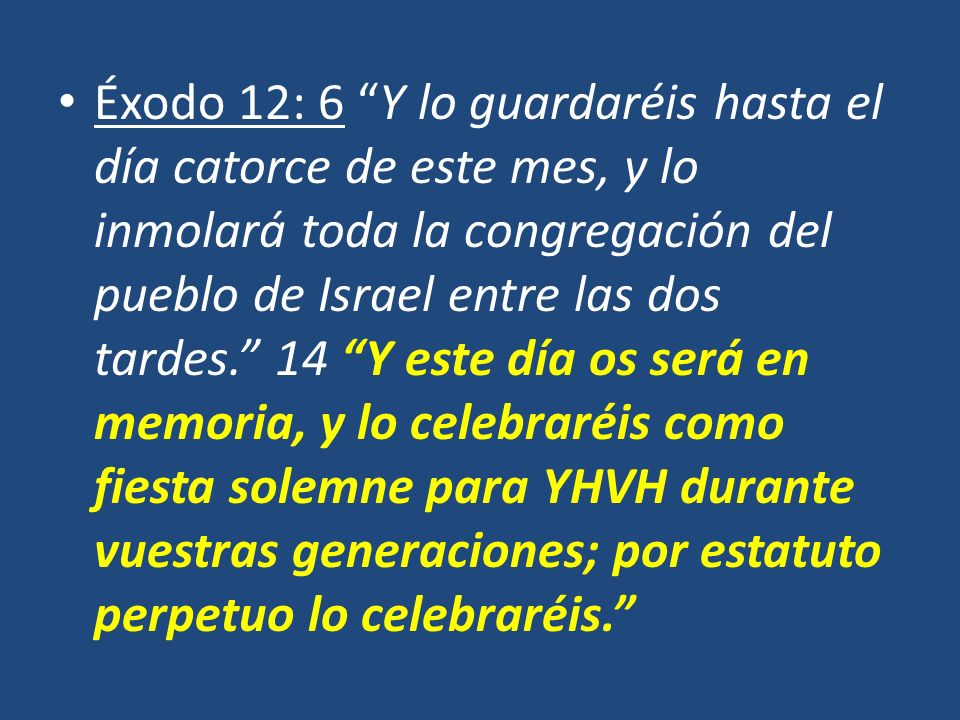 Éxodo 12: 6 Y lo guardaréis hasta el día catorce de este mes, y lo inmolará toda la congregación del pueblo de Israel entre las dos tardes. 14 Y este día os será en memoria, y lo celebraréis como fiesta solemne para YHVH durante vuestras generaciones; por estatuto perpetuo lo celebraréis.