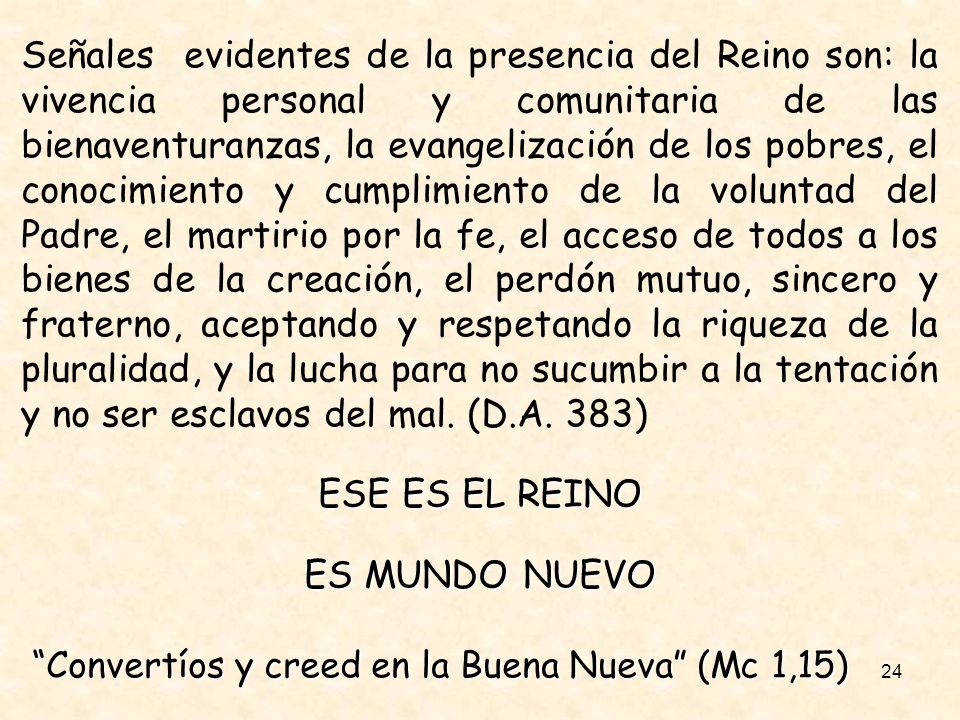 Señales evidentes de la presencia del Reino son: la vivencia personal y comunitaria de las bienaventuranzas, la evangelización de los pobres, el conocimiento y cumplimiento de la voluntad del Padre, el martirio por la fe, el acceso de todos a los bienes de la creación, el perdón mutuo, sincero y fraterno, aceptando y respetando la riqueza de la pluralidad, y la lucha para no sucumbir a la tentación y no ser esclavos del mal. (D.A. 383)
