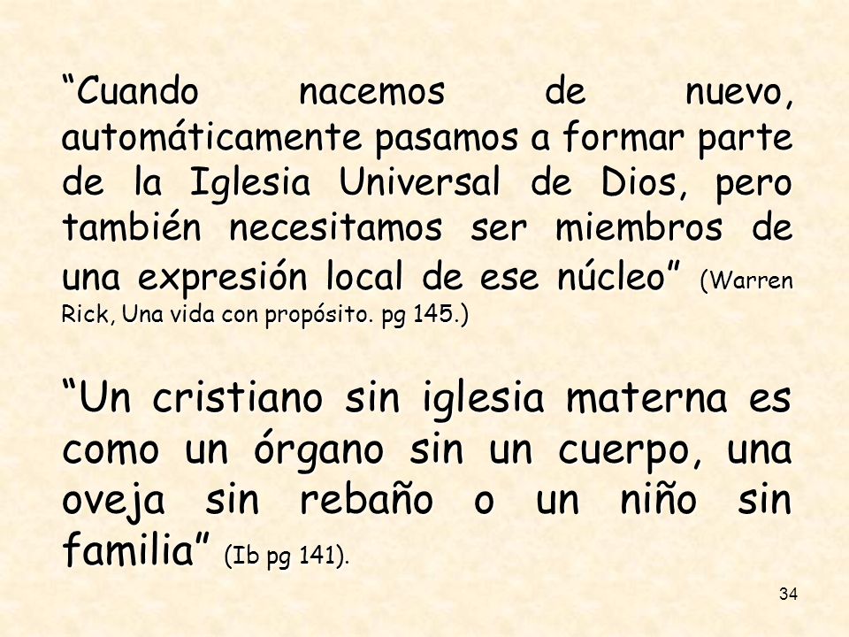 Cuando nacemos de nuevo, automáticamente pasamos a formar parte de la Iglesia Universal de Dios, pero también necesitamos ser miembros de una expresión local de ese núcleo (Warren Rick, Una vida con propósito. pg 145.)