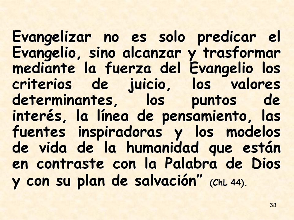 Evangelizar no es solo predicar el Evangelio, sino alcanzar y trasformar mediante la fuerza del Evangelio los criterios de juicio, los valores determinantes, los puntos de interés, la línea de pensamiento, las fuentes inspiradoras y los modelos de vida de la humanidad que están en contraste con la Palabra de Dios y con su plan de salvación (ChL 44).