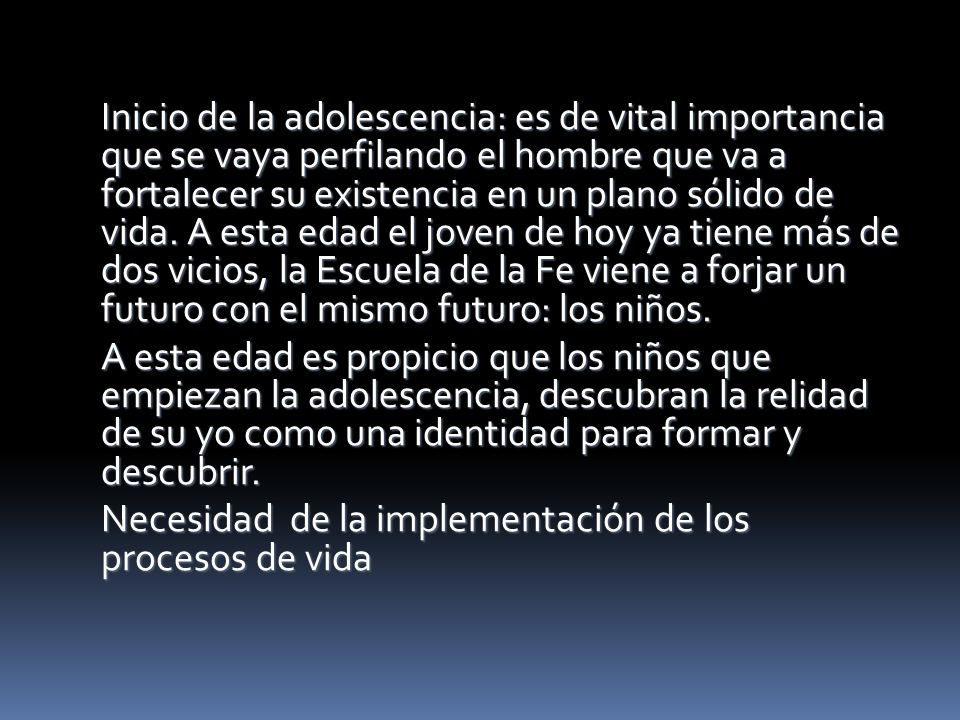 Inicio de la adolescencia: es de vital importancia que se vaya perfilando el hombre que va a fortalecer su existencia en un plano sólido de vida. A esta edad el joven de hoy ya tiene más de dos vicios, la Escuela de la Fe viene a forjar un futuro con el mismo futuro: los niños.
