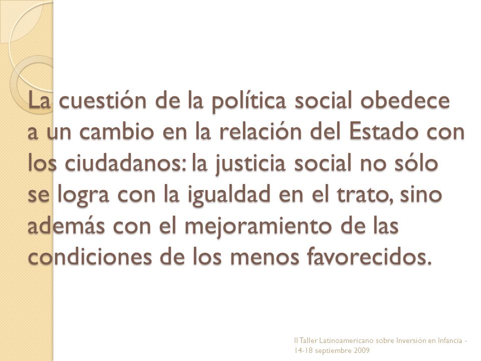 La cuestión de la política social obedece a un cambio en la relación del Estado con los ciudadanos: la justicia social no sólo se logra con la igualdad en el trato, sino además con el mejoramiento de las condiciones de los menos favorecidos.