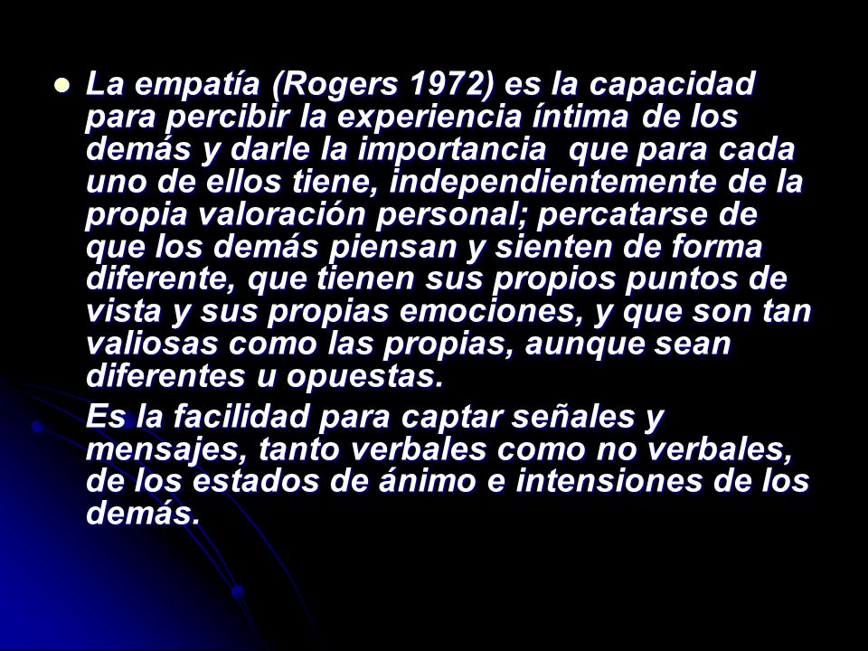 La empatía (Rogers 1972) es la capacidad para percibir la experiencia íntima de los demás y darle la importancia que para cada uno de ellos tiene, independientemente de la propia valoración personal; percatarse de que los demás piensan y sienten de forma diferente, que tienen sus propios puntos de vista y sus propias emociones, y que son tan valiosas como las propias, aunque sean diferentes u opuestas.