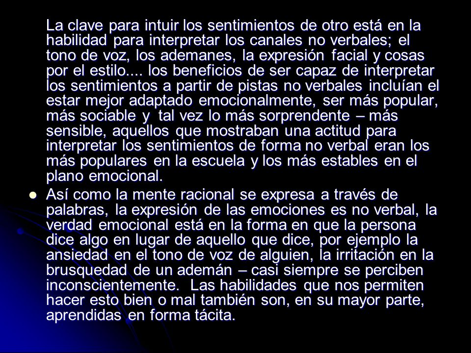 La clave para intuir los sentimientos de otro está en la habilidad para interpretar los canales no verbales; el tono de voz, los ademanes, la expresión facial y cosas por el estilo.... los beneficios de ser capaz de interpretar los sentimientos a partir de pistas no verbales incluían el estar mejor adaptado emocionalmente, ser más popular, más sociable y tal vez lo más sorprendente – más sensible, aquellos que mostraban una actitud para interpretar los sentimientos de forma no verbal eran los más populares en la escuela y los más estables en el plano emocional.
