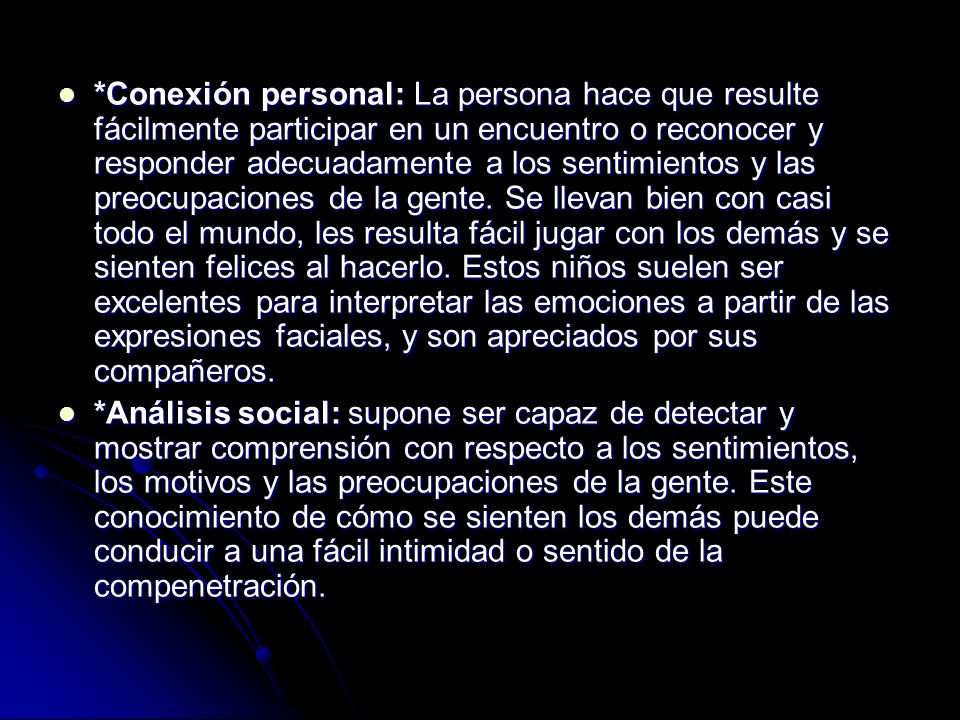 *Conexión personal: La persona hace que resulte fácilmente participar en un encuentro o reconocer y responder adecuadamente a los sentimientos y las preocupaciones de la gente. Se llevan bien con casi todo el mundo, les resulta fácil jugar con los demás y se sienten felices al hacerlo. Estos niños suelen ser excelentes para interpretar las emociones a partir de las expresiones faciales, y son apreciados por sus compañeros.