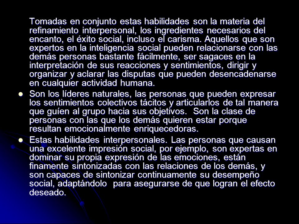 Tomadas en conjunto estas habilidades son la materia del refinamiento interpersonal, los ingredientes necesarios del encanto, el éxito social, incluso el carisma. Aquellos que son expertos en la inteligencia social pueden relacionarse con las demás personas bastante fácilmente, ser sagaces en la interpretación de sus reacciones y sentimientos, dirigir y organizar y aclarar las disputas que pueden desencadenarse en cualquier actividad humana.