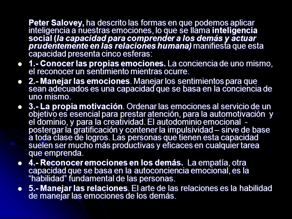 Peter Salovey, ha descrito las formas en que podemos aplicar inteligencia a nuestras emociones, lo que se llama inteligencia social (la capacidad para comprender a los demás y actuar prudentemente en las relaciones humana) manifiesta que esta capacidad presenta cinco esferas: