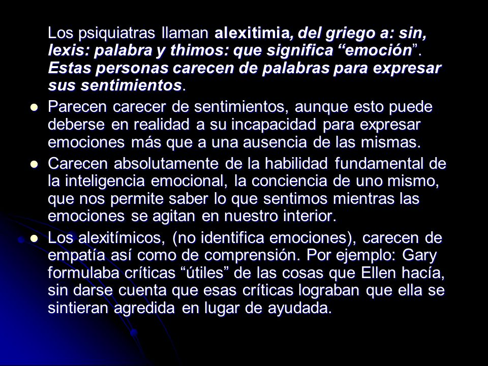 Los psiquiatras llaman alexitimia, del griego a: sin, lexis: palabra y thimos: que significa emoción . Estas personas carecen de palabras para expresar sus sentimientos.