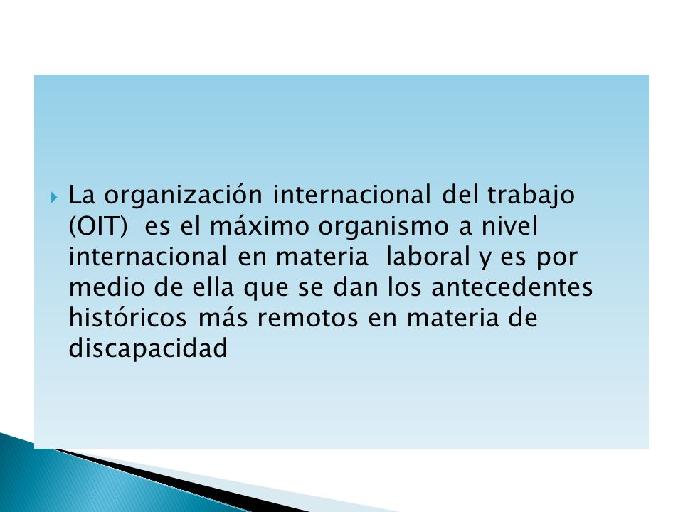 La organización internacional del trabajo (OIT) es el máximo organismo a nivel internacional en materia laboral y es por medio de ella que se dan los antecedentes históricos más remotos en materia de discapacidad