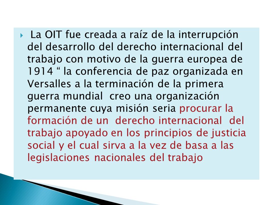 La OIT fue creada a raíz de la interrupción del desarrollo del derecho internacional del trabajo con motivo de la guerra europea de 1914 la conferencia de paz organizada en Versalles a la terminación de la primera guerra mundial creo una organización permanente cuya misión seria procurar la formación de un derecho internacional del trabajo apoyado en los principios de justicia social y el cual sirva a la vez de basa a las legislaciones nacionales del trabajo