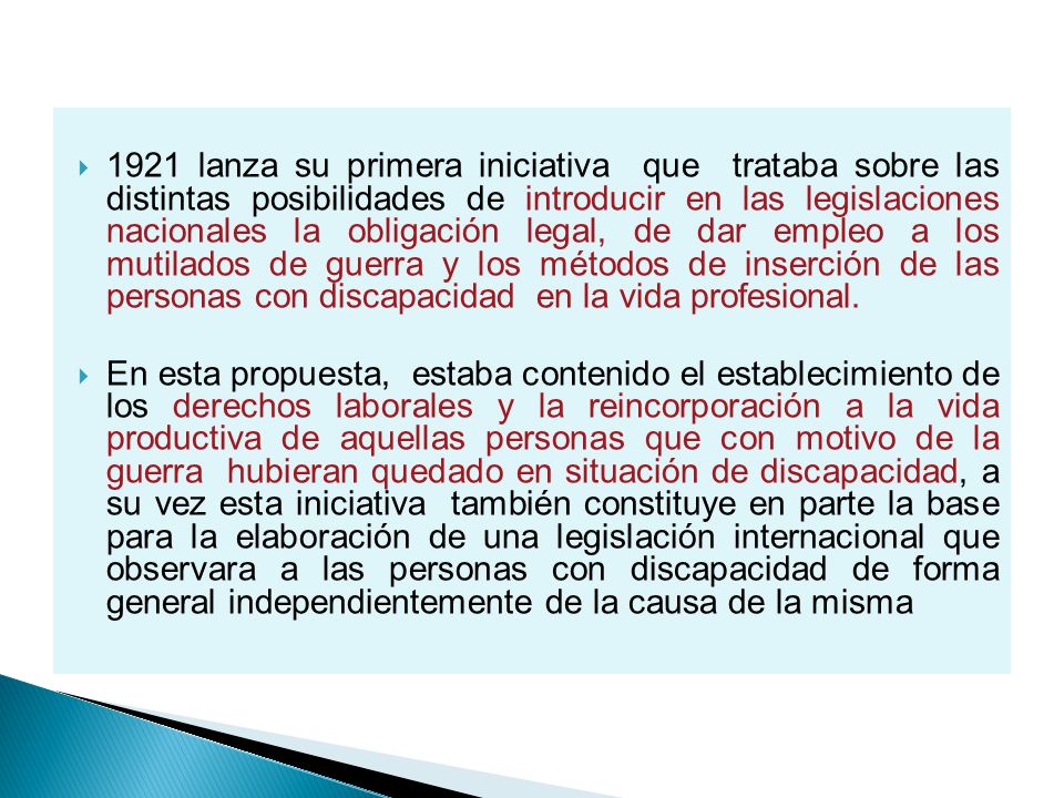 1921 lanza su primera iniciativa que trataba sobre las distintas posibilidades de introducir en las legislaciones nacionales la obligación legal, de dar empleo a los mutilados de guerra y los métodos de inserción de las personas con discapacidad en la vida profesional.