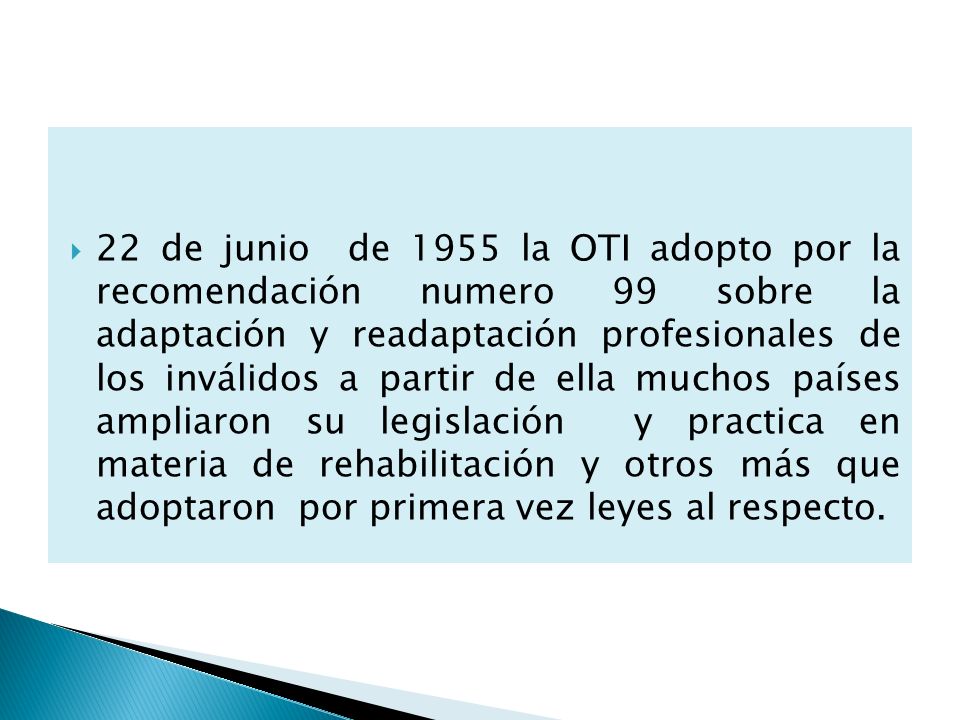 22 de junio de 1955 la OTI adopto por la recomendación numero 99 sobre la adaptación y readaptación profesionales de los inválidos a partir de ella muchos países ampliaron su legislación y practica en materia de rehabilitación y otros más que adoptaron por primera vez leyes al respecto.