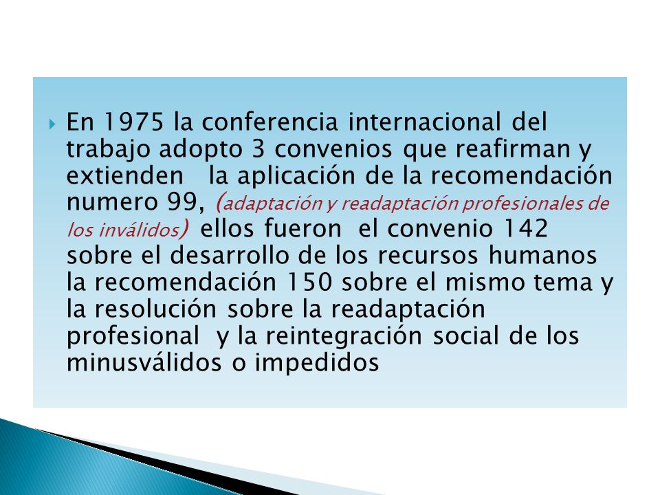 En 1975 la conferencia internacional del trabajo adopto 3 convenios que reafirman y extienden la aplicación de la recomendación numero 99, (adaptación y readaptación profesionales de los inválidos) ellos fueron el convenio 142 sobre el desarrollo de los recursos humanos la recomendación 150 sobre el mismo tema y la resolución sobre la readaptación profesional y la reintegración social de los minusválidos o impedidos