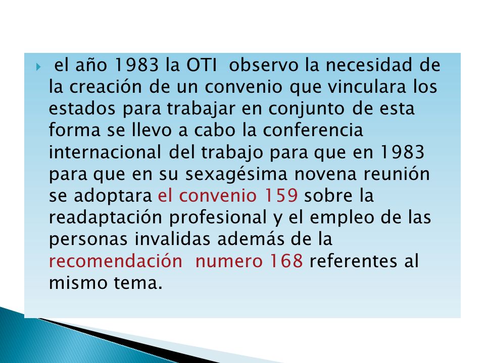 el año 1983 la OTI observo la necesidad de la creación de un convenio que vinculara los estados para trabajar en conjunto de esta forma se llevo a cabo la conferencia internacional del trabajo para que en 1983 para que en su sexagésima novena reunión se adoptara el convenio 159 sobre la readaptación profesional y el empleo de las personas invalidas además de la recomendación numero 168 referentes al mismo tema.
