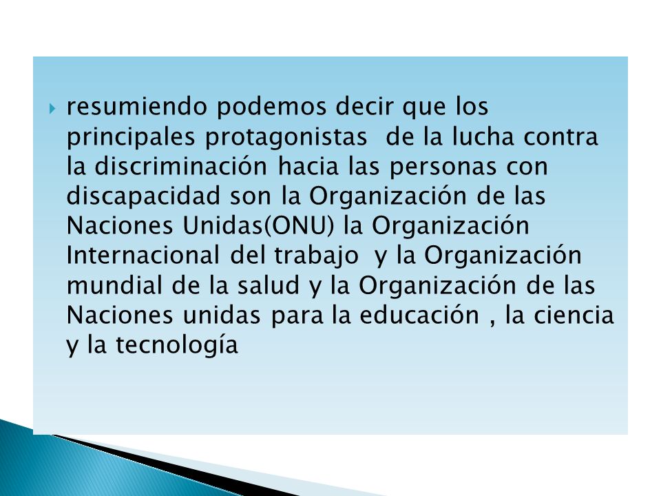 resumiendo podemos decir que los principales protagonistas de la lucha contra la discriminación hacia las personas con discapacidad son la Organización de las Naciones Unidas(ONU) la Organización Internacional del trabajo y la Organización mundial de la salud y la Organización de las Naciones unidas para la educación , la ciencia y la tecnología