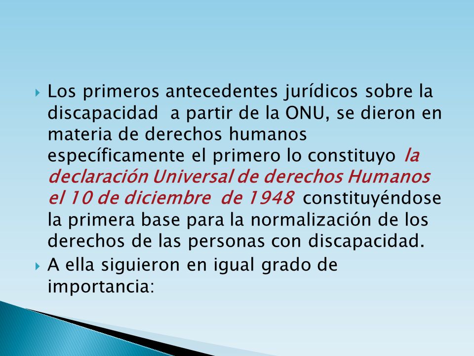Los primeros antecedentes jurídicos sobre la discapacidad a partir de la ONU, se dieron en materia de derechos humanos específicamente el primero lo constituyo la declaración Universal de derechos Humanos el 10 de diciembre de 1948 constituyéndose la primera base para la normalización de los derechos de las personas con discapacidad.