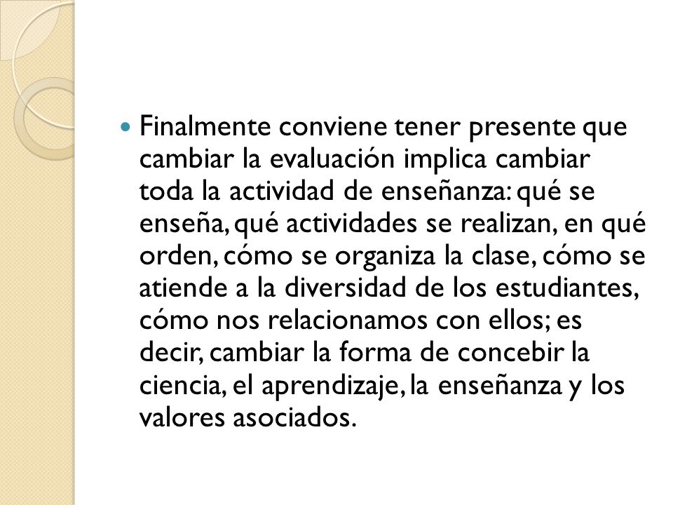 Finalmente conviene tener presente que cambiar la evaluación implica cambiar toda la actividad de enseñanza: qué se enseña, qué actividades se realizan, en qué orden, cómo se organiza la clase, cómo se atiende a la diversidad de los estudiantes, cómo nos relacionamos con ellos; es decir, cambiar la forma de concebir la ciencia, el aprendizaje, la enseñanza y los valores asociados.