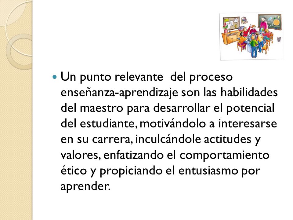 Un punto relevante del proceso enseñanza-aprendizaje son las habilidades del maestro para desarrollar el potencial del estudiante, motivándolo a interesarse en su carrera, inculcándole actitudes y valores, enfatizando el comportamiento ético y propiciando el entusiasmo por aprender.