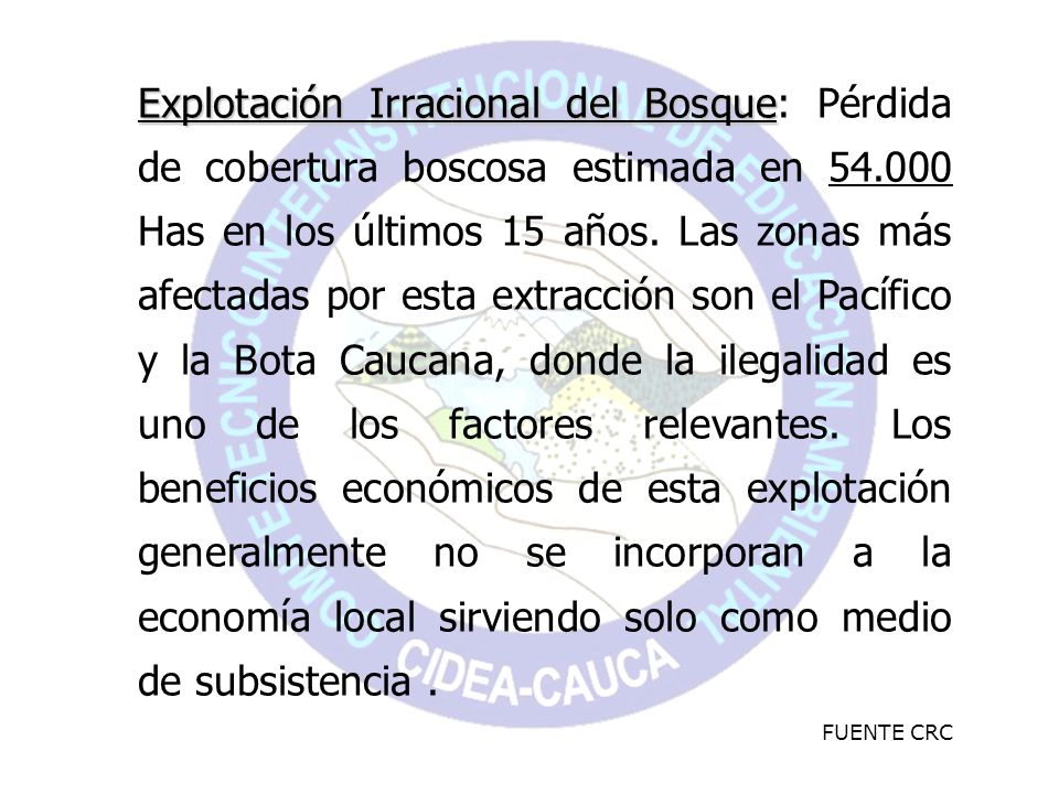 Explotación Irracional del Bosque: Pérdida de cobertura boscosa estimada en Has en los últimos 15 años. Las zonas más afectadas por esta extracción son el Pacífico y la Bota Caucana, donde la ilegalidad es uno de los factores relevantes. Los beneficios económicos de esta explotación generalmente no se incorporan a la economía local sirviendo solo como medio de subsistencia .