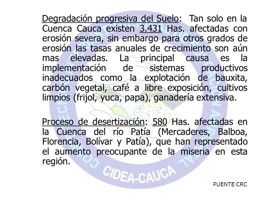 Degradación progresiva del Suelo: Tan solo en la Cuenca Cauca existen Has. afectadas con erosión severa, sin embargo para otros grados de erosión las tasas anuales de crecimiento son aún mas elevadas. La principal causa es la implementación de sistemas productivos inadecuados como la explotación de bauxita, carbón vegetal, café a libre exposición, cultivos limpios (frijol, yuca, papa), ganadería extensiva.