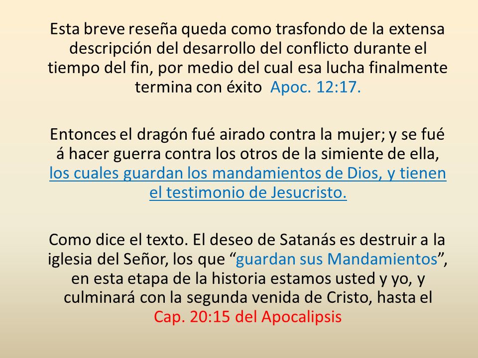 Esta breve reseña queda como trasfondo de la extensa descripción del desarrollo del conflicto durante el tiempo del fin, por medio del cual esa lucha finalmente termina con éxito Apoc. 12:17.