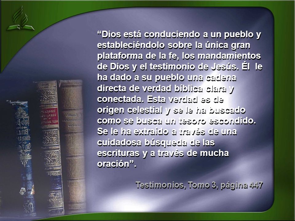 Dios está conduciendo a un pueblo y estableciéndolo sobre la única gran plataforma de la fe, los mandamientos de Dios y el testimonio de Jesús. Él le ha dado a su pueblo una cadena directa de verdad bíblica clara y conectada. Esta verdad es de origen celestial y se le ha buscado como se busca un tesoro escondido. Se le ha extraído a través de una cuidadosa búsqueda de las escrituras y a través de mucha oración .