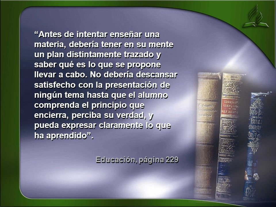 Antes de intentar enseñar una materia, debería tener en su mente un plan distintamente trazado y saber qué es lo que se propone llevar a cabo. No debería descansar satisfecho con la presentación de ningún tema hasta que el alumno comprenda el principio que encierra, perciba su verdad, y pueda expresar claramente lo que ha aprendido .