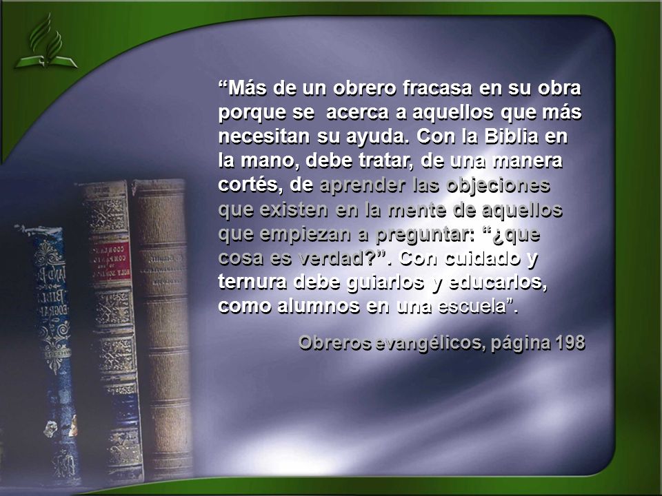 Más de un obrero fracasa en su obra porque se acerca a aquellos que más necesitan su ayuda. Con la Biblia en la mano, debe tratar, de una manera cortés, de aprender las objeciones que existen en la mente de aquellos que empiezan a preguntar: ¿que cosa es verdad . Con cuidado y ternura debe guiarlos y educarlos, como alumnos en una escuela .