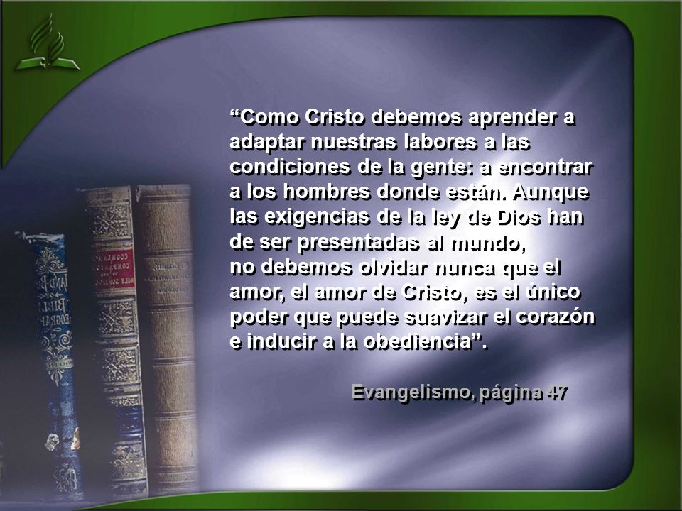 Como Cristo debemos aprender a adaptar nuestras labores a las condiciones de la gente: a encontrar a los hombres donde están. Aunque las exigencias de la ley de Dios han de ser presentadas al mundo, no debemos olvidar nunca que el amor, el amor de Cristo, es el único poder que puede suavizar el corazón e inducir a la obediencia .