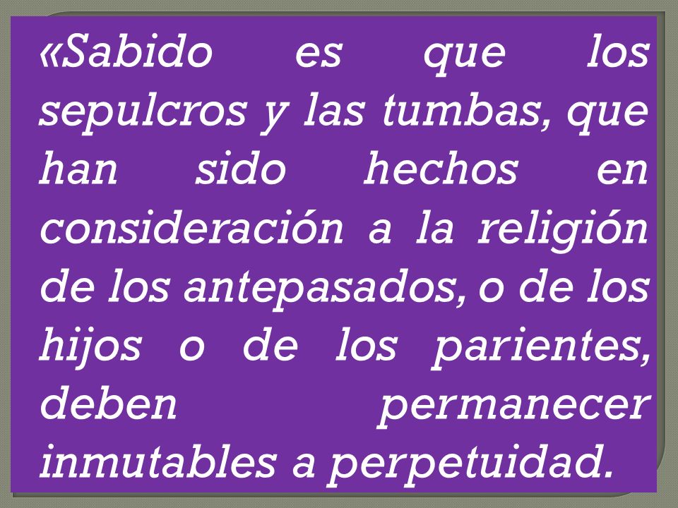 «Sabido es que los sepulcros y las tumbas, que han sido hechos en consideración a la religión de los antepasados, o de los hijos o de los parientes, deben permanecer inmutables a perpetuidad.